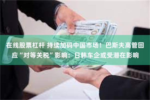 在线股票杠杆 持续加码中国市场！巴斯夫高管回应“对等关税”影响：日韩车企或受潜在影响