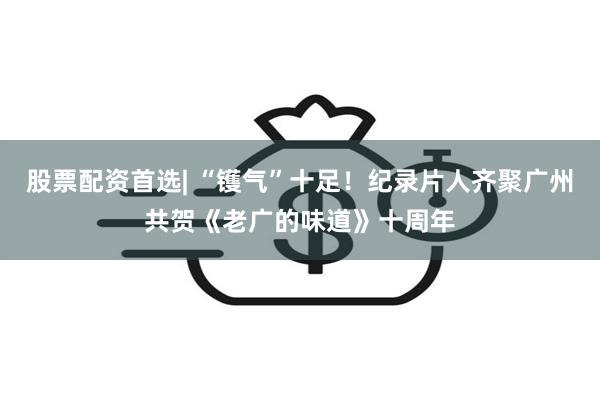 股票配资首选| “镬气”十足！纪录片人齐聚广州共贺《老广的味道》十周年