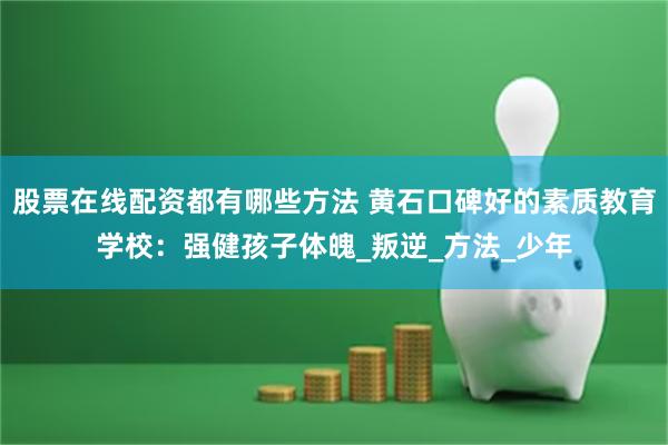 股票在线配资都有哪些方法 黄石口碑好的素质教育学校：强健孩子体魄_叛逆_方法_少年