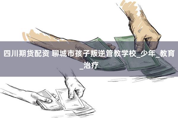 四川期货配资 聊城市孩子叛逆管教学校_少年_教育_治疗