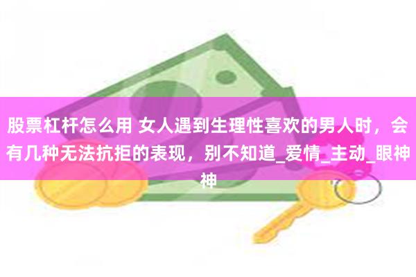 股票杠杆怎么用 女人遇到生理性喜欢的男人时，会有几种无法抗拒的表现，别不知道_爱情_主动_眼神