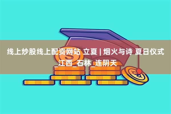 线上炒股线上配资网站 立夏 | 烟火与诗 夏日仪式_江西_石林_连阴天