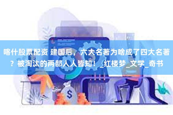 喀什股票配资 建国后，六大名著为啥成了四大名著？被淘汰的两部人人皆知！_红楼梦_文学_奇书