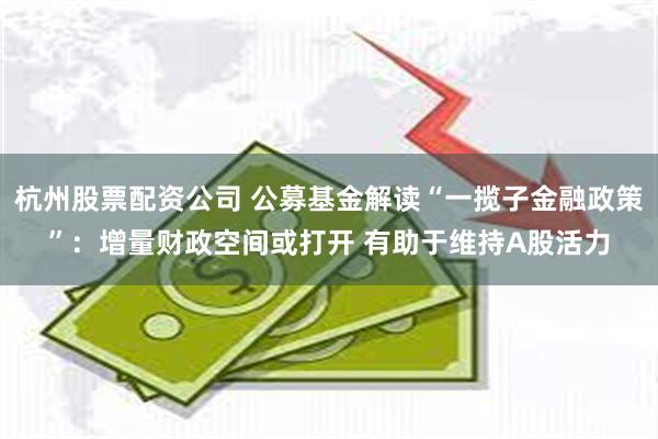 杭州股票配资公司 公募基金解读“一揽子金融政策”：增量财政空间或打开 有助于维持A股活力