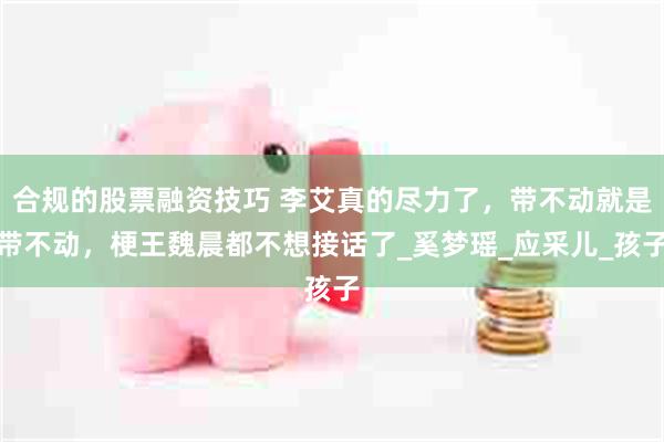 合规的股票融资技巧 李艾真的尽力了，带不动就是带不动，梗王魏晨都不想接话了_奚梦瑶_应采儿_孩子