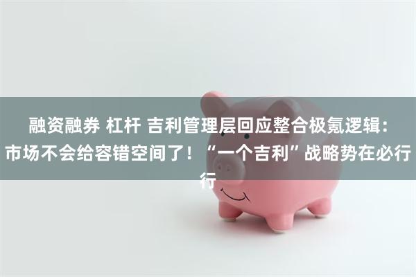 融资融券 杠杆 吉利管理层回应整合极氪逻辑：市场不会给容错空间了！“一个吉利”战略势在必行
