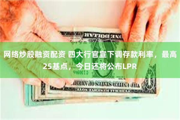 网络炒股融资配资 四大行官宣下调存款利率，最高25基点，今日还将公布LPR