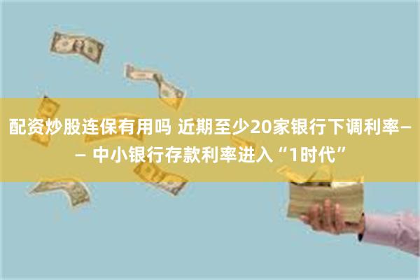 配资炒股连保有用吗 近期至少20家银行下调利率—— 中小银行存款利率进入“1时代”