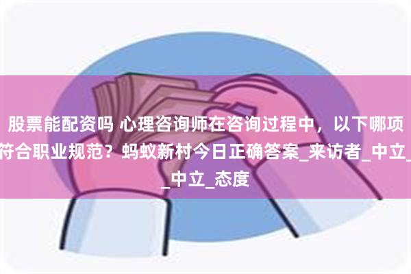 股票能配资吗 心理咨询师在咨询过程中，以下哪项行为符合职业规范？蚂蚁新村今日正确答案_来访者_中立_态度