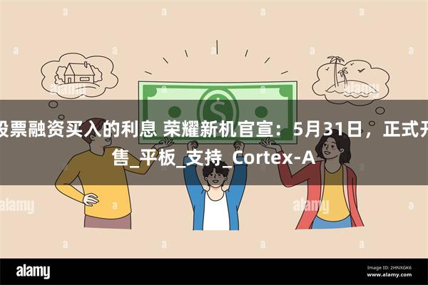 股票融资买入的利息 荣耀新机官宣：5月31日，正式开售_平板_支持_Cortex-A