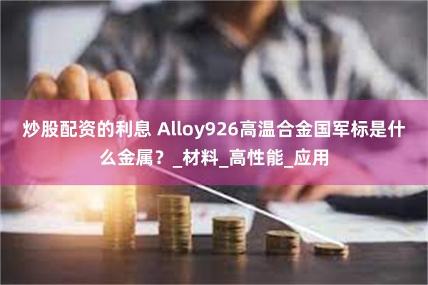 炒股配资的利息 Alloy926高温合金国军标是什么金属？_材料_高性能_应用