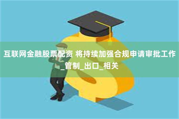 互联网金融股票配资 将持续加强合规申请审批工作_管制_出口_相关