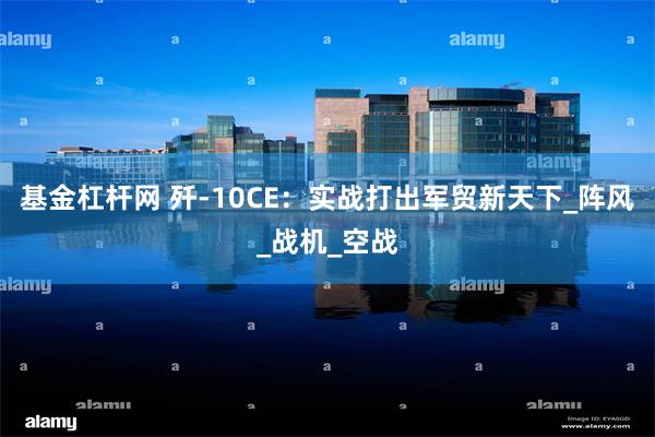 基金杠杆网 歼-10CE：实战打出军贸新天下_阵风_战机_空战