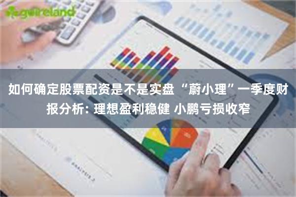 如何确定股票配资是不是实盘 “蔚小理”一季度财报分析: 理想盈利稳健 小鹏亏损收窄