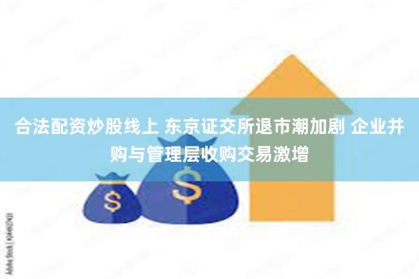 合法配资炒股线上 东京证交所退市潮加剧 企业并购与管理层收购交易激增