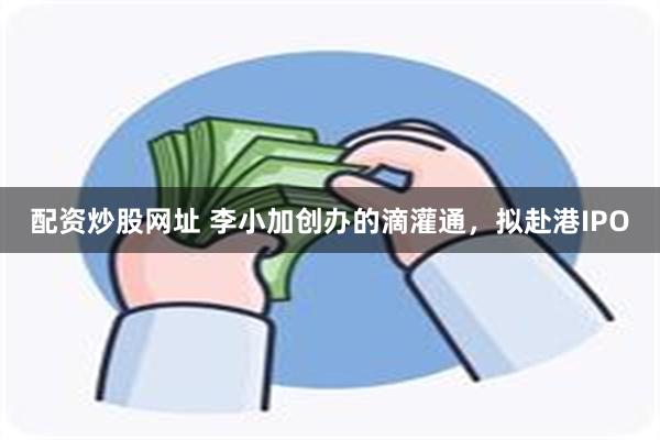 配资炒股网址 李小加创办的滴灌通，拟赴港IPO