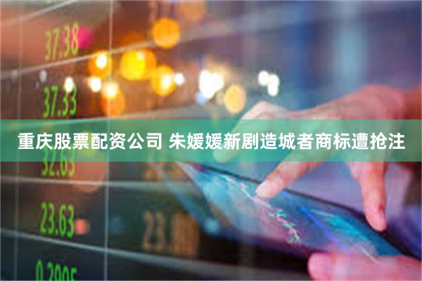 重庆股票配资公司 朱媛媛新剧造城者商标遭抢注