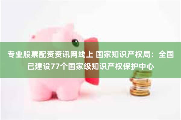 专业股票配资资讯网线上 国家知识产权局：全国已建设77个国家级知识产权保护中心