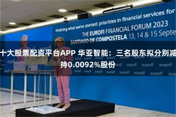 十大股票配资平台APP 华亚智能：三名股东拟分别减持0.0092%股份