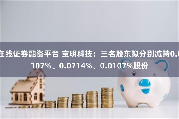 在线证劵融资平台 宝明科技：三名股东拟分别减持0.0107%、0.0714%、0.0107%股份