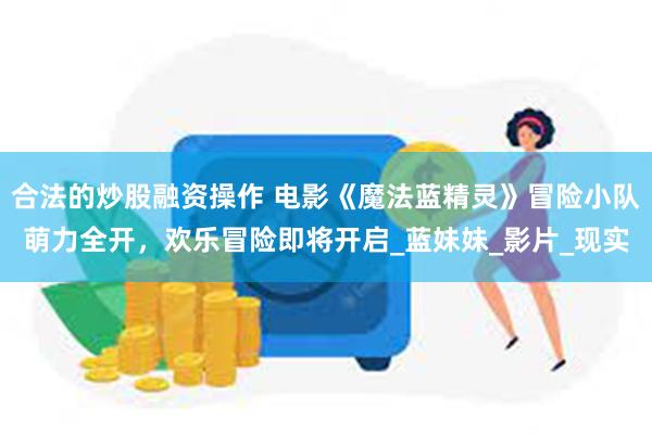 合法的炒股融资操作 电影《魔法蓝精灵》冒险小队萌力全开，欢乐冒险即将开启_蓝妹妹_影片_现实