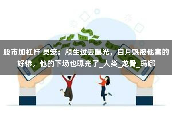 股市加杠杆 灵笼：颅生过去曝光，白月魁被他害的好惨，他的下场也曝光了_人类_龙骨_玛娜