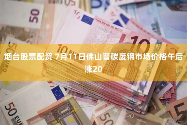 烟台股票配资 7月11日佛山普碳废钢市场价格午后涨20
