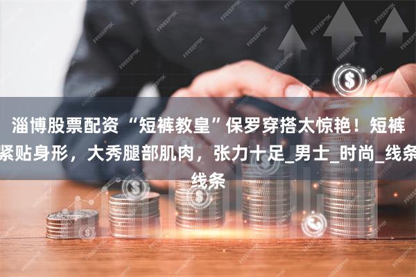 淄博股票配资 “短裤教皇”保罗穿搭太惊艳！短裤紧贴身形，大秀腿部肌肉，张力十足_男士_时尚_线条