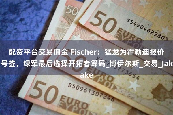 配资平台交易佣金 Fischer：猛龙为霍勒迪报价9号签，绿军最后选择开拓者筹码_博伊尔斯_交易_Jake