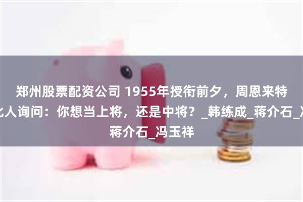 郑州股票配资公司 1955年授衔前夕，周恩来特找到此人询问：你想当上将，还是中将？_韩练成_蒋介石_冯玉祥