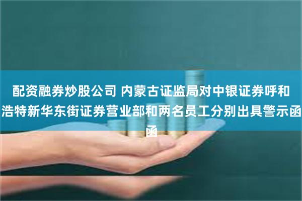 配资融券炒股公司 内蒙古证监局对中银证券呼和浩特新华东街证券营业部和两名员工分别出具警示函