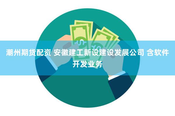 潮州期货配资 安徽建工新设建设发展公司 含软件开发业务