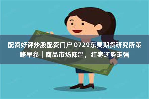 配资好评炒股配资门户 0729东吴期货研究所策略早参｜商品市场降温，红枣逆势走强