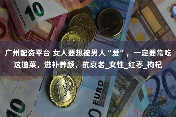 广州配资平台 女人要想被男人“爱”，一定要常吃这道菜，滋补养颜，抗衰老_女性_红枣_枸杞