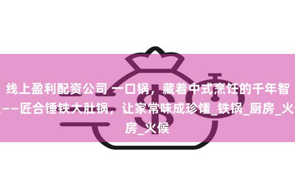 线上盈利配资公司 一口锅，藏着中式烹饪的千年智慧——匠合锤铁大肚锅，让家常味成珍馐_铁锅_厨房_火候