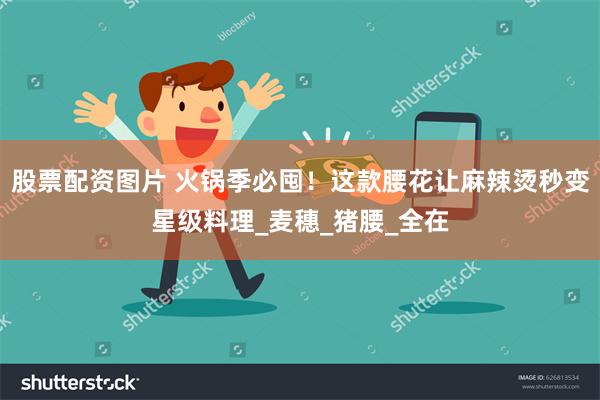 股票配资图片 火锅季必囤！这款腰花让麻辣烫秒变星级料理_麦穗_猪腰_全在