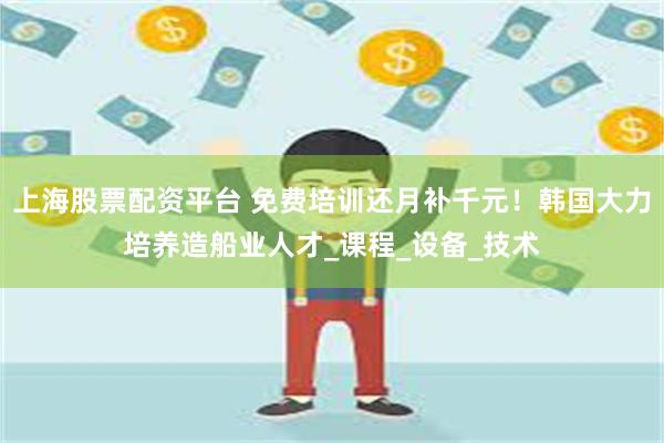 上海股票配资平台 免费培训还月补千元！韩国大力培养造船业人才_课程_设备_技术