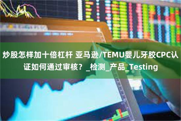 炒股怎样加十倍杠杆 亚马逊/TEMU婴儿牙胶CPC认证如何通过审核？_检测_产品_Testing