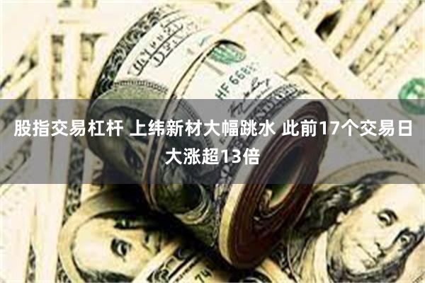 股指交易杠杆 上纬新材大幅跳水 此前17个交易日大涨超13倍