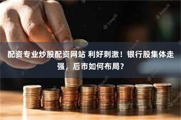 配资专业炒股配资网站 利好刺激！银行股集体走强，后市如何布局？