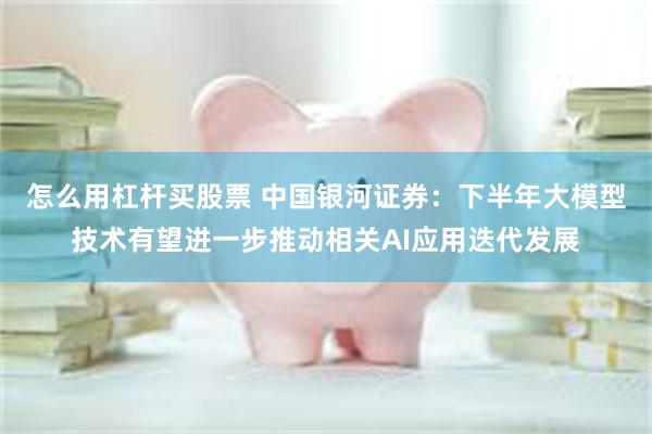 怎么用杠杆买股票 中国银河证券：下半年大模型技术有望进一步推动相关AI应用迭代发展
