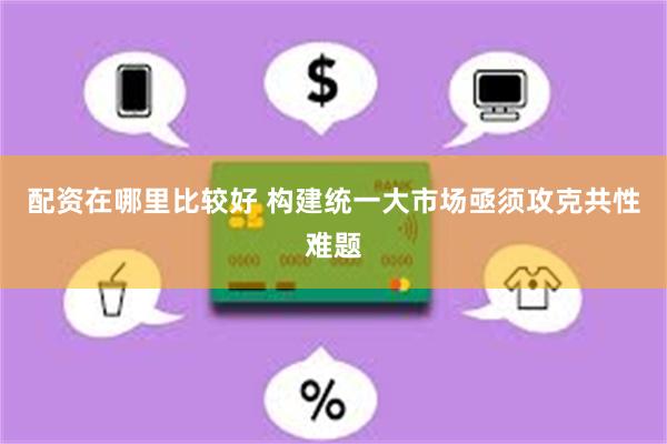 配资在哪里比较好 构建统一大市场亟须攻克共性难题