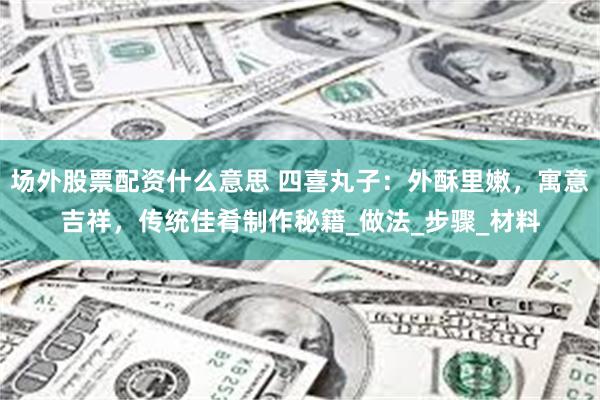 场外股票配资什么意思 四喜丸子：外酥里嫩，寓意吉祥，传统佳肴制作秘籍_做法_步骤_材料