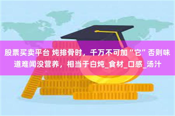 股票买卖平台 炖排骨时，千万不可加“它”否则味道难闻没营养，相当于白炖_食材_口感_汤汁