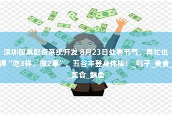 深圳股票配资系统开发 8月23日处暑节气，再忙也要记得“吃3样，做2事”，五谷丰登身体棒！_鸭子_美食_鲳鱼