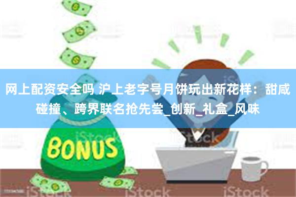 网上配资安全吗 沪上老字号月饼玩出新花样：甜咸碰撞、跨界联名抢先尝_创新_礼盒_风味
