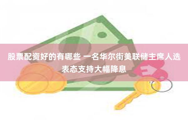 股票配资好的有哪些 一名华尔街美联储主席人选表态支持大幅降息