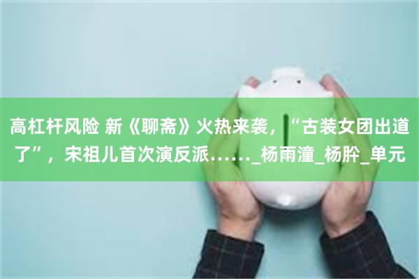 高杠杆风险 新《聊斋》火热来袭，“古装女团出道了”，宋祖儿首次演反派……_杨雨潼_杨肸_单元
