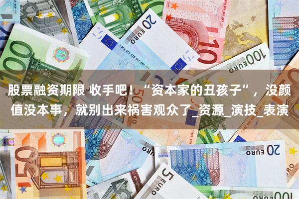 股票融资期限 收手吧！“资本家的丑孩子”，没颜值没本事，就别出来祸害观众了_资源_演技_表演