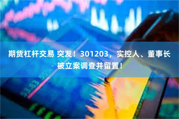 期货杠杆交易 突发！301203，实控人、董事长被立案调查并留置！